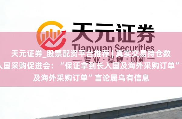 天元证券_股票配资平台推荐 | 真实交易持仓数据可查 中国长入国采购促进会：“保证拿到长入国及海外采购订单”言论属乌有信息