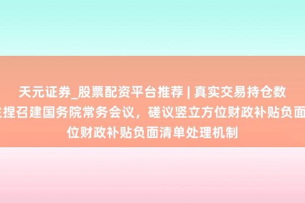 天元证券_股票配资平台推荐 | 真实交易持仓数据可查 李强主捏召建国务院常务会议，磋议竖立方位财政补贴负面清单处理机制