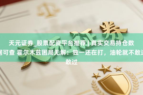 天元证券_股票配资平台推荐 | 真实交易持仓数据可查 霍尔木兹困局无解：独一还在打，油轮就不敢过