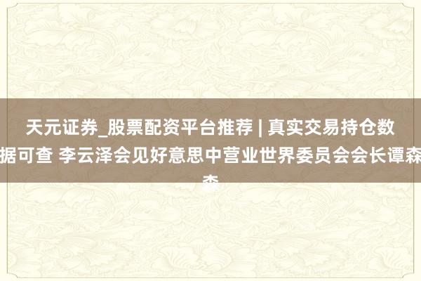 天元证券_股票配资平台推荐 | 真实交易持仓数据可查 李云泽会见好意思中营业世界委员会会长谭森