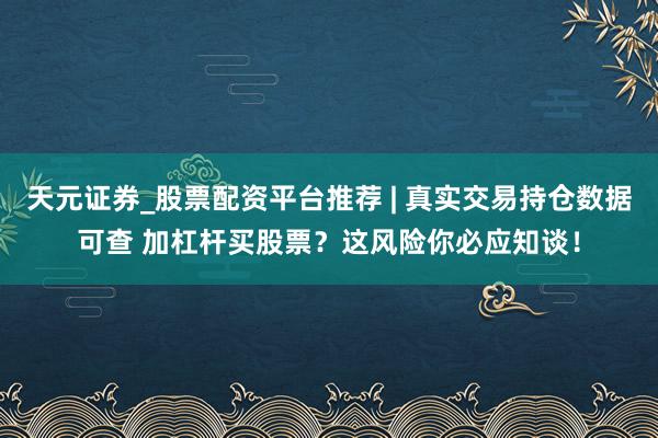 天元证券_股票配资平台推荐 | 真实交易持仓数据可查 加杠杆买股票？这风险你必应知谈！