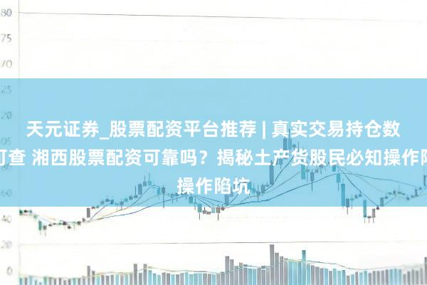 天元证券_股票配资平台推荐 | 真实交易持仓数据可查 湘西股票配资可靠吗？揭秘土产货股民必知操作陷坑