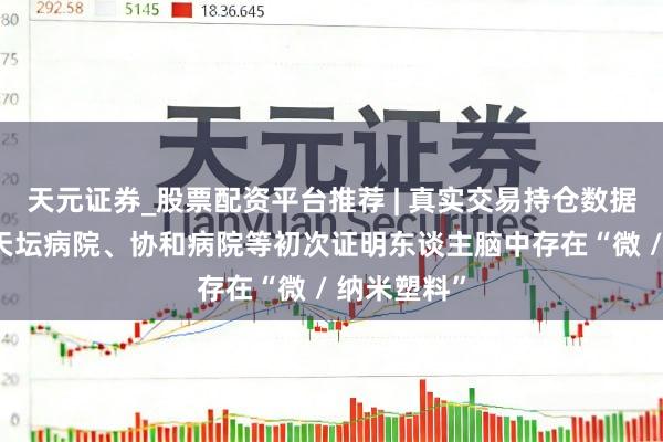 天元证券_股票配资平台推荐 | 真实交易持仓数据可查 北京天坛病院、协和病院等初次证明东谈主脑中存在“微 / 纳米塑料”