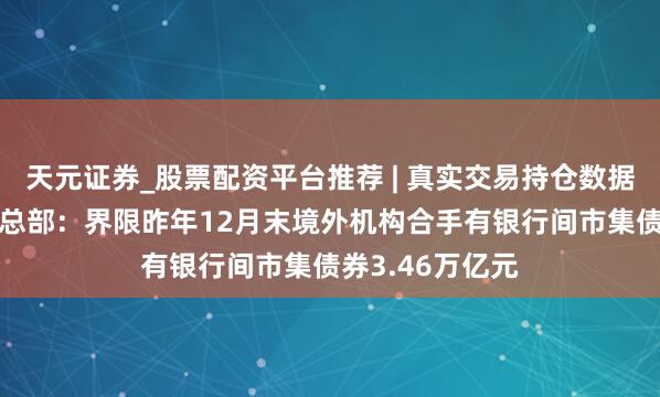 天元证券_股票配资平台推荐 | 真实交易持仓数据可查 央行上海总部：界限昨年12月末境外机构合手有银行间市集债券3.46万亿元