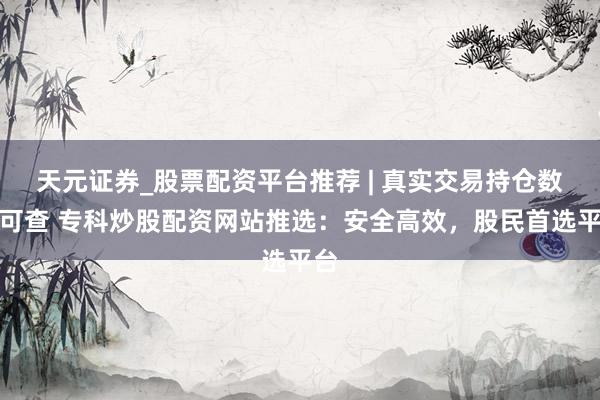 天元证券_股票配资平台推荐 | 真实交易持仓数据可查 专科炒股配资网站推选：安全高效，股民首选平台