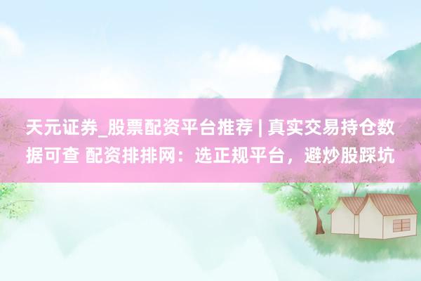 天元证券_股票配资平台推荐 | 真实交易持仓数据可查 配资排排网：选正规平台，避炒股踩坑