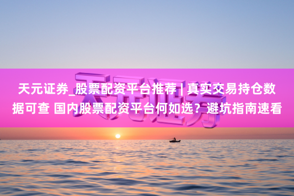 天元证券_股票配资平台推荐 | 真实交易持仓数据可查 国内股票配资平台何如选？避坑指南速看