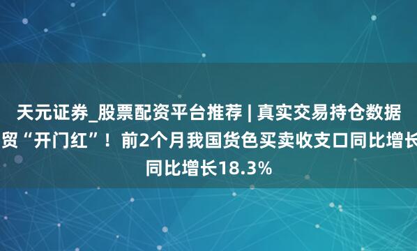 天元证券_股票配资平台推荐 | 真实交易持仓数据可查 外贸“开门红”！前2个月我国货色买卖收支口同比增长18.3%