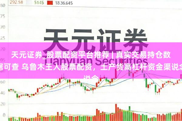 天元证券_股票配资平台推荐 | 真实交易持仓数据可查 乌鲁木王人股票配资，土产货高杠杆资金渠说念
