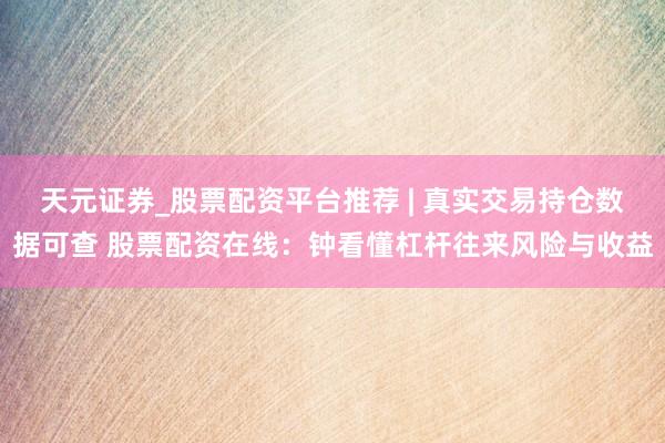 天元证券_股票配资平台推荐 | 真实交易持仓数据可查 股票配资在线：钟看懂杠杆往来风险与收益