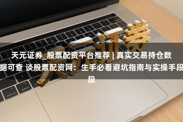 天元证券_股票配资平台推荐 | 真实交易持仓数据可查 谈股票配资网：生手必看避坑指南与实操手段