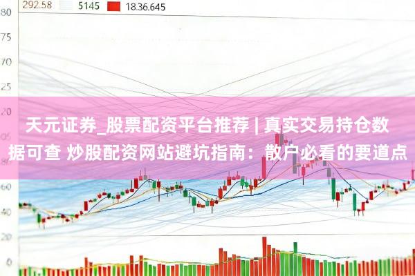 天元证券_股票配资平台推荐 | 真实交易持仓数据可查 炒股配资网站避坑指南：散户必看的要道点