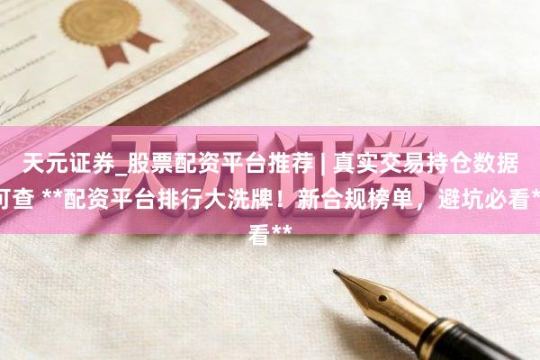 天元证券_股票配资平台推荐 | 真实交易持仓数据可查 **配资平台排行大洗牌！新合规榜单，避坑必看**