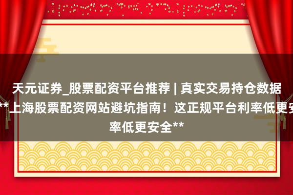 天元证券_股票配资平台推荐 | 真实交易持仓数据可查 **上海股票配资网站避坑指南！这正规平台利率低更安全**