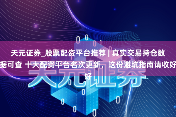 天元证券_股票配资平台推荐 | 真实交易持仓数据可查 十大配资平台名次更新，这份避坑指南请收好