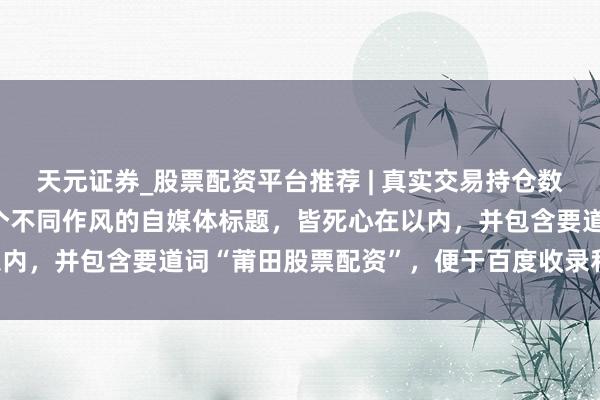 天元证券_股票配资平台推荐 | 真实交易持仓数据可查 好的，这里有几个不同作风的自媒体标题，皆死心在以内，并包含要道词“莆田股票配资”，便于百度收录和诱骗点击：