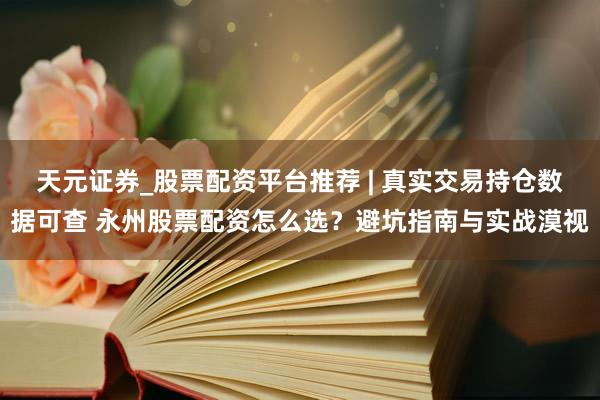 天元证券_股票配资平台推荐 | 真实交易持仓数据可查 永州股票配资怎么选？避坑指南与实战漠视