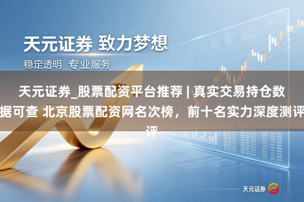 天元证券_股票配资平台推荐 | 真实交易持仓数据可查 北京股票配资网名次榜，前十名实力深度测评