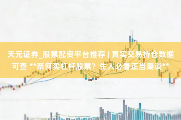 天元证券_股票配资平台推荐 | 真实交易持仓数据可查 **奈何买杠杆股票？生人必看正当渠谈**
