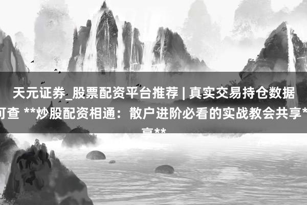 天元证券_股票配资平台推荐 | 真实交易持仓数据可查 **炒股配资相通：散户进阶必看的实战教会共享**