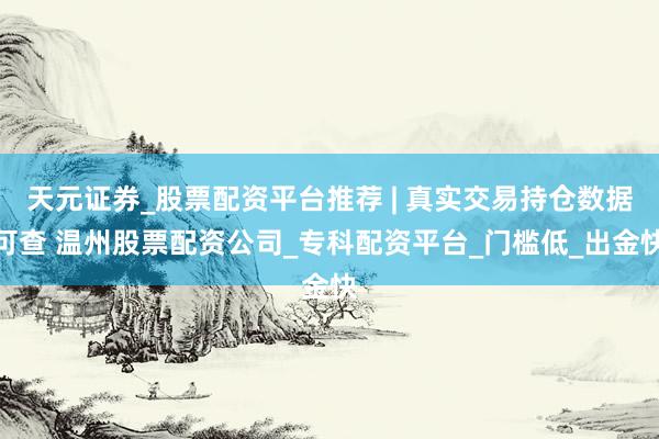 天元证券_股票配资平台推荐 | 真实交易持仓数据可查 温州股票配资公司_专科配资平台_门槛低_出金快